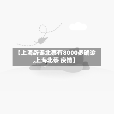 【上海辟谣北蔡有8000多确诊,上海北蔡 疫情】