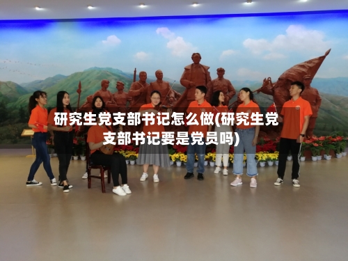 研究生党支部书记怎么做(研究生党支部书记要是党员吗)-第3张图片