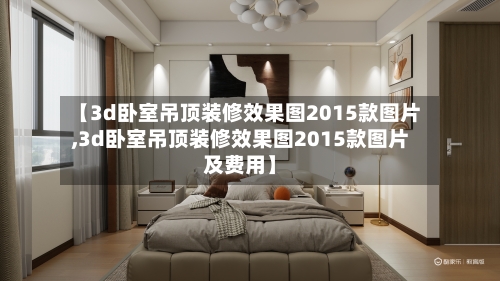 【3d卧室吊顶装修效果图2015款图片,3d卧室吊顶装修效果图2015款图片及费用】