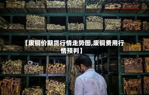 【废铜价期货行情走势图,废铜费用行情预判】