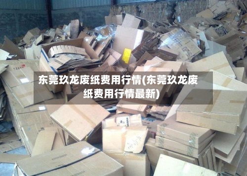 东莞玖龙废纸费用行情(东莞玖龙废纸费用行情最新)