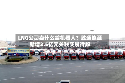 LNG公司卖什么给机器人?胜通能源新增3.5亿元关联交易待解-第3张图片