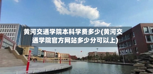 黄河交通学院本科学费多少(黄河交通学院官方网站多少分可以上)-第2张图片
