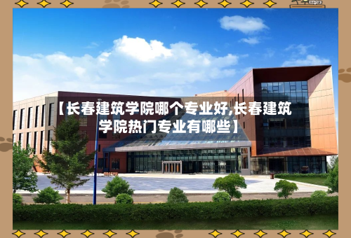 【长春建筑学院哪个专业好,长春建筑学院热门专业有哪些】