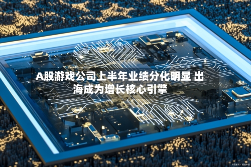 A股游戏公司上半年业绩分化明显 出海成为增长核心引擎