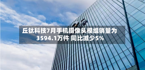 丘钛科技7月手机摄像头模组销量为3594.1万件 同比减少5%-第1张图片