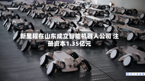 新里程在山东成立智能机器人公司 注册资本1.35亿元-第3张图片