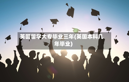 英国留学大专毕业三年(英国本科几年毕业)