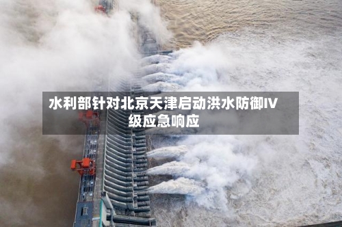 水利部针对北京天津启动洪水防御Ⅳ级应急响应