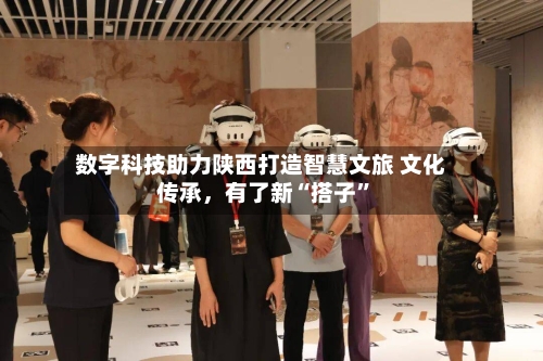 数字科技助力陕西打造智慧文旅 文化传承，有了新“搭子”-第2张图片