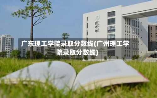 广东理工学院录取分数线(广州理工学院录取分数线)-第3张图片