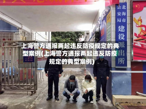 上海警方通报两起违反防疫规定的典型案例(上海警方通报两起违反防疫规定的典型案例)
