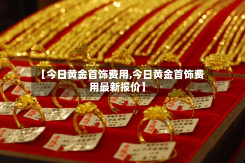 【今日黄金首饰费用,今日黄金首饰费用最新报价】