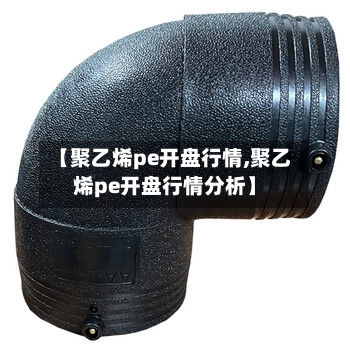 【聚乙烯pe开盘行情,聚乙烯pe开盘行情分析】