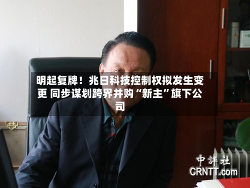 明起复牌！兆日科技控制权拟发生变更 同步谋划跨界并购“新主”旗下公司-第3张图片
