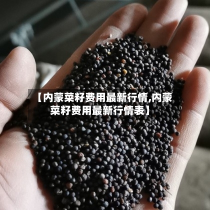 【内蒙菜籽费用最新行情,内蒙菜籽费用最新行情表】