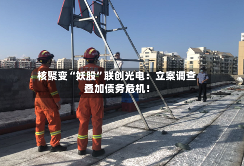 核聚变“妖股	”联创光电：立案调查叠加债务危机！-第2张图片