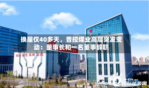 换届仅40多天，晋控煤业高层突发变动：董事长和一名董事辞职