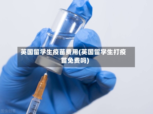 英国留学生疫苗费用(英国留学生打疫苗免费吗)-第2张图片