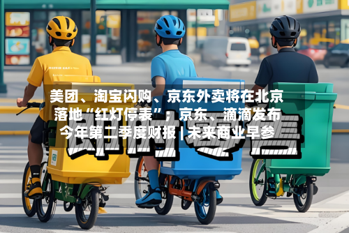 美团、淘宝闪购	、京东外卖将在北京落地“红灯停表”；京东、滴滴发布今年第二季度财报 | 未来商业早参-第2张图片