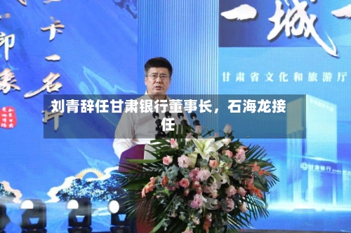 刘青辞任甘肃银行董事长	，石海龙接任-第2张图片
