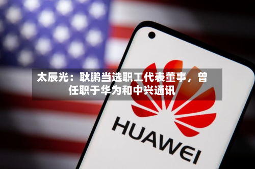 太辰光：耿鹏当选职工代表董事，曾任职于华为和中兴通讯-第3张图片
