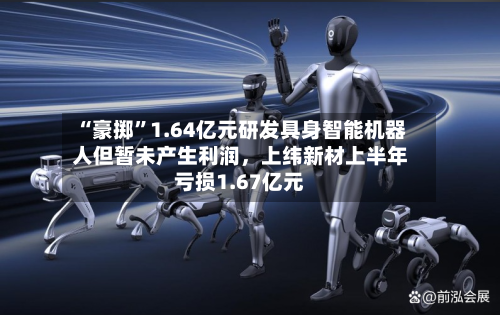 “豪掷”1.64亿元研发具身智能机器人但暂未产生利润，上纬新材上半年亏损1.67亿元-第1张图片