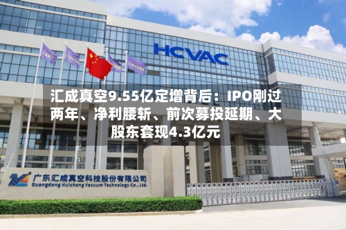 汇成真空9.55亿定增背后：IPO刚过两年、净利腰斩	、前次募投延期、大股东套现4.3亿元-第2张图片