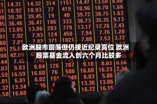 欧洲股市回落但仍接近纪录高位 欧洲股票基金流入创六个月比较多
