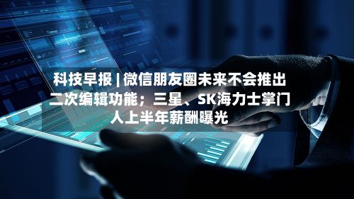 科技早报 | 微信朋友圈未来不会推出二次编辑功能；三星	、SK海力士掌门人上半年薪酬曝光-第2张图片