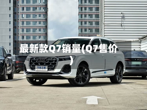 最新款Q7销量(Q7售价)