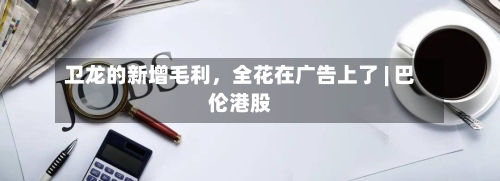 卫龙的新增毛利	，全花在广告上了 | 巴伦港股-第2张图片
