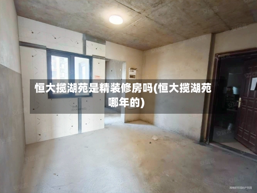 恒大揽湖苑是精装修房吗(恒大揽湖苑哪年的)