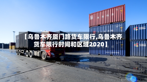 【乌鲁木齐厦门路货车限行,乌鲁木齐货车限行时间和区域2020】