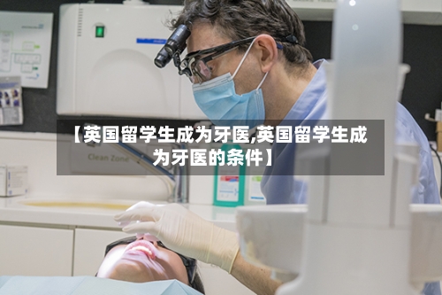 【英国留学生成为牙医,英国留学生成为牙医的条件】-第2张图片