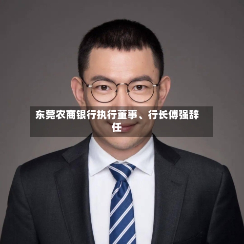东莞农商银行执行董事	、行长傅强辞任-第3张图片