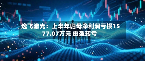 逸飞激光：上半年归母净利润亏损1577.07万元 由盈转亏-第2张图片