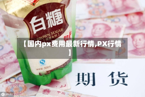 【国内px费用最新行情,PX行情】