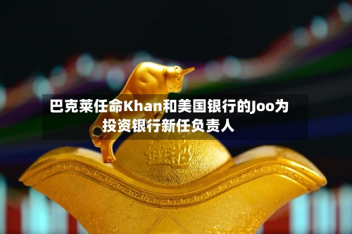 巴克莱任命Khan和美国银行的Joo为投资银行新任负责人-第2张图片