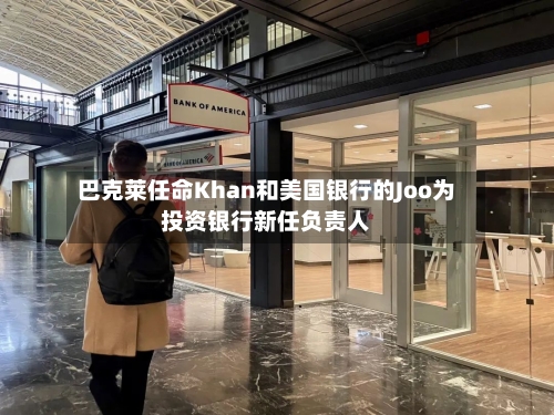 巴克莱任命Khan和美国银行的Joo为投资银行新任负责人