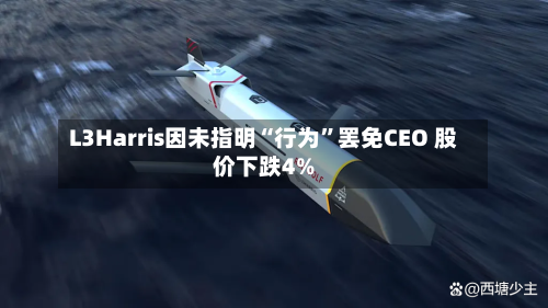 L3Harris因未指明“行为”罢免CEO 股价下跌4%-第2张图片