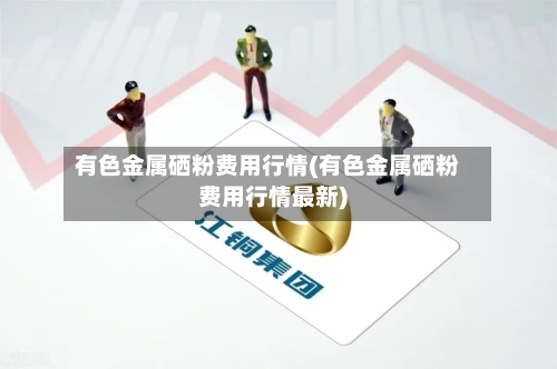 有色金属硒粉费用行情(有色金属硒粉费用行情最新)