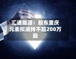汇通能源：股东重庆元素拟减持不超200万股