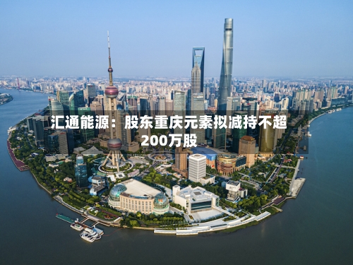 汇通能源：股东重庆元素拟减持不超200万股-第2张图片