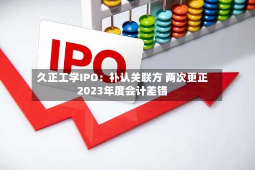 久正工学IPO：补认关联方 两次更正2023年度会计差错