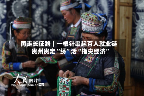 再走长征路｜一根针串起百人就业链 贵州贵定“绣”活“指尖经济	”-第2张图片