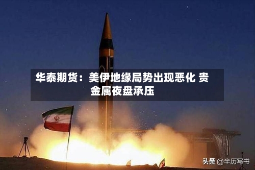 华泰期货：美伊地缘局势出现恶化 贵金属夜盘承压-第2张图片