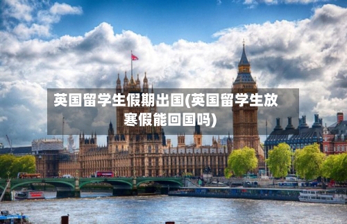 英国留学生假期出国(英国留学生放寒假能回国吗)