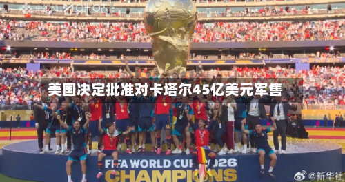 美国决定批准对卡塔尔45亿美元军售